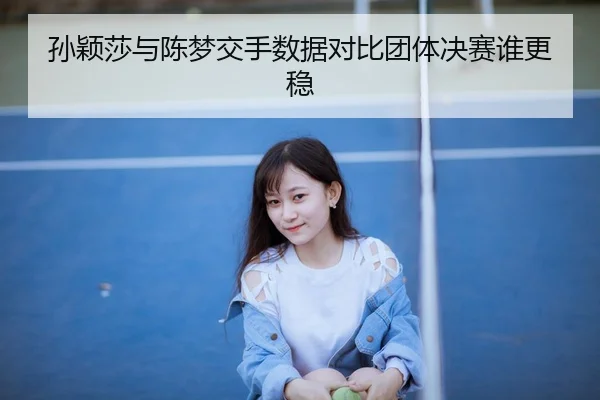 孙颖莎与陈梦交手数据对比团体决赛谁更稳